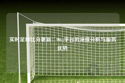 实时足球比分更新：90vs平台的深度分析与服务优势