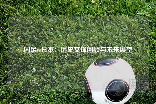 国足vs日本：历史交锋回顾与未来展望