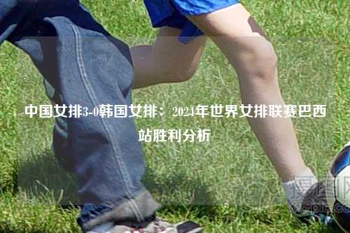 中国女排3-0韩国女排：2024年世界女排联赛巴西站胜利分析