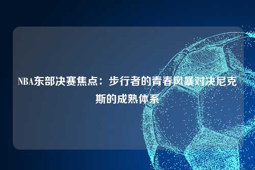 NBA东部决赛焦点：步行者的青春风暴对决尼克斯的成熟体系