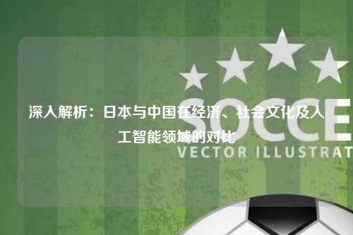 深入解析：日本与中国在经济、社会文化及人工智能领域的对比
