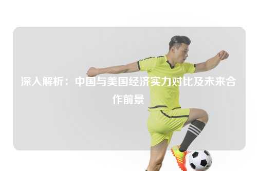 深入解析：中国与美国经济实力对比及未来合作前景