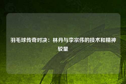 羽毛球传奇对决：林丹与李宗伟的技术和精神较量