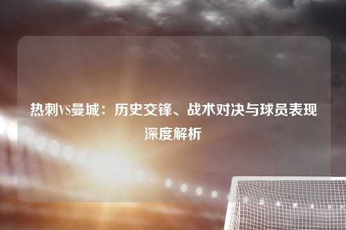 热刺VS曼城：历史交锋、战术对决与球员表现深度解析