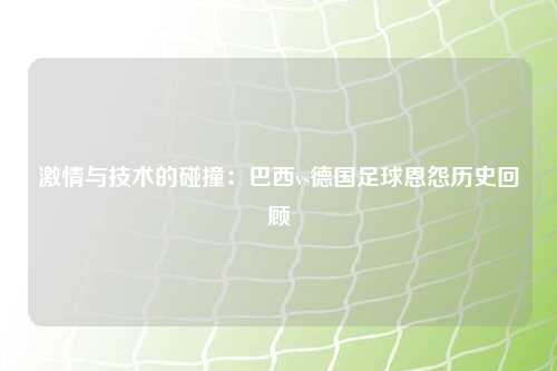 激情与技术的碰撞：巴西vs德国足球恩怨历史回顾