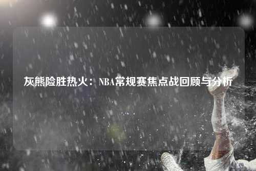 灰熊险胜热火：NBA常规赛焦点战回顾与分析