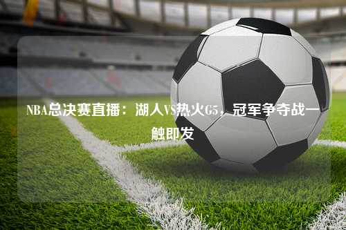 NBA总决赛直播：湖人VS热火G5，冠军争夺战一触即发