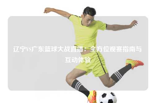 辽宁VS广东篮球大战直播：全方位观赛指南与互动体验