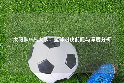太阳队VS热火队：篮球对决前瞻与深度分析