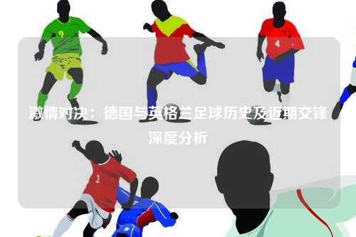 激情对决：德国与英格兰足球历史及近期交锋深度分析
