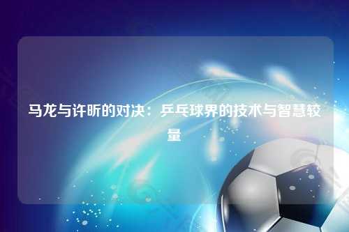 马龙与许昕的对决：乒乓球界的技术与智慧较量