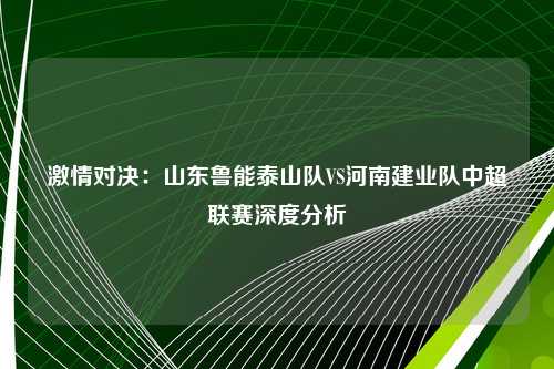 激情对决：山东鲁能泰山队VS河南建业队中超联赛深度分析