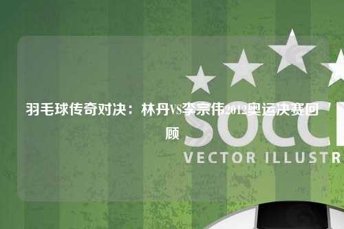 羽毛球传奇对决：林丹VS李宗伟2012奥运决赛回顾