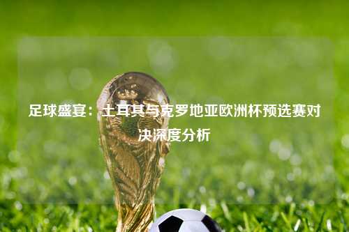 足球盛宴：土耳其与克罗地亚欧洲杯预选赛对决深度分析