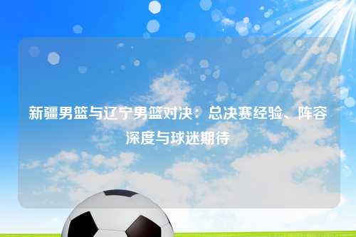 新疆男篮与辽宁男篮对决：总决赛经验、阵容深度与球迷期待