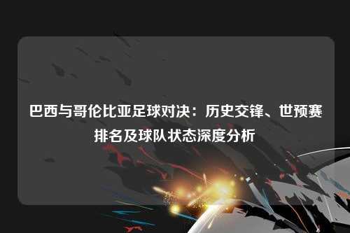 巴西与哥伦比亚足球对决：历史交锋、世预赛排名及球队状态深度分析