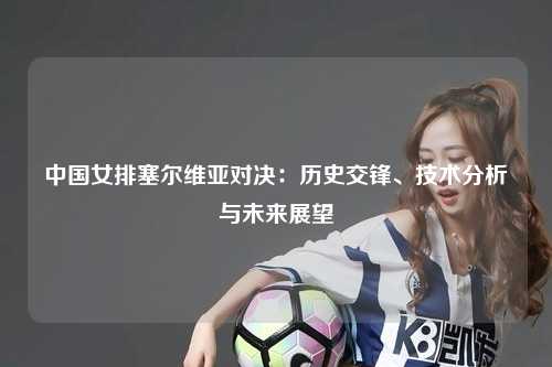 中国女排塞尔维亚对决：历史交锋、技术分析与未来展望