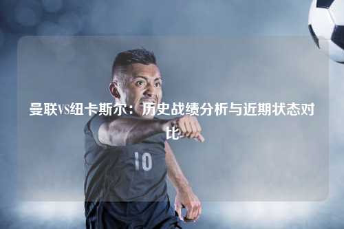 曼联VS纽卡斯尔：历史战绩分析与近期状态对比