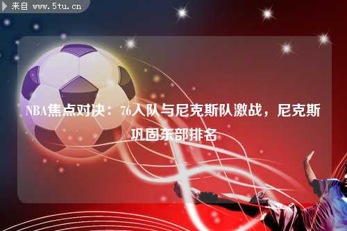 NBA焦点对决：76人队与尼克斯队激战，尼克斯巩固东部排名
