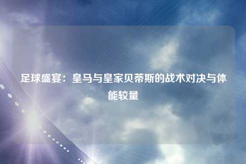 足球盛宴：皇马与皇家贝蒂斯的战术对决与体能较量