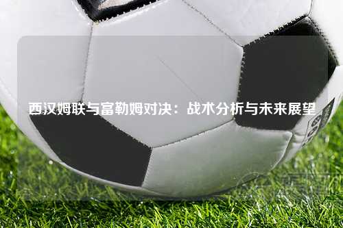 西汉姆联与富勒姆对决：战术分析与未来展望