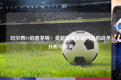 切尔西VS伯恩茅斯：英超联赛关键对决的战术分析与预测