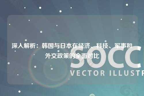 深入解析：韩国与日本在经济、科技、军事和外交政策的全面对比