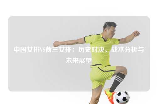 中国女排VS荷兰女排：历史对决、战术分析与未来展望