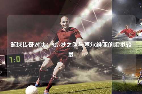 篮球传奇对决：92vs梦之队与塞尔维亚的虚拟较量