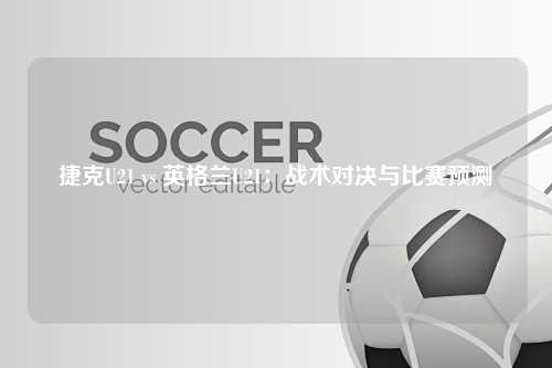 捷克U21 vs 英格兰U21：战术对决与比赛预测