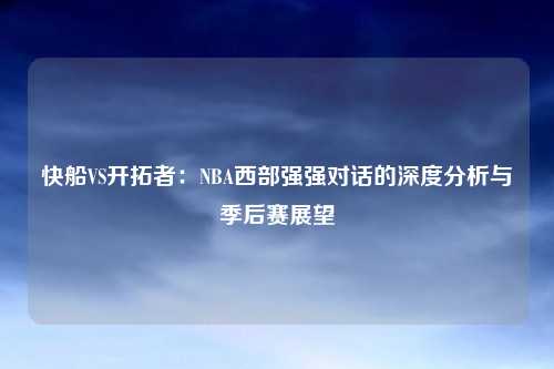 快船VS开拓者：NBA西部强强对话的深度分析与季后赛展望