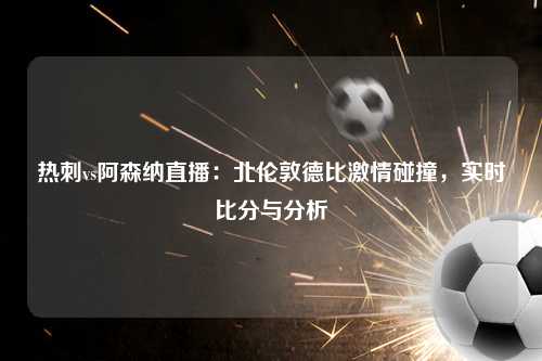 热刺vs阿森纳直播：北伦敦德比激情碰撞，实时比分与分析
