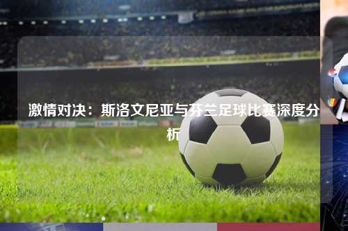 激情对决：斯洛文尼亚与芬兰足球比赛深度分析