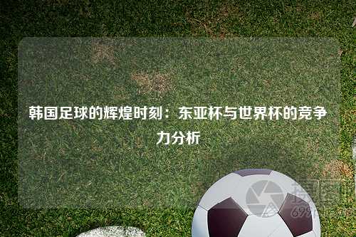 韩国足球的辉煌时刻：东亚杯与世界杯的竞争力分析