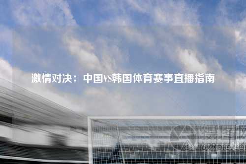 激情对决：中国VS韩国体育赛事直播指南