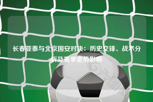 长春亚泰与北京国安对决：历史交锋、战术分析及赛季走势影响