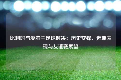 比利时与爱尔兰足球对决：历史交锋、近期表现与友谊赛展望