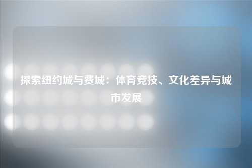 探索纽约城与费城：体育竞技、文化差异与城市发展