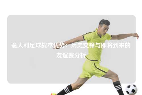 意大利足球战术优势：历史交锋与即将到来的友谊赛分析
