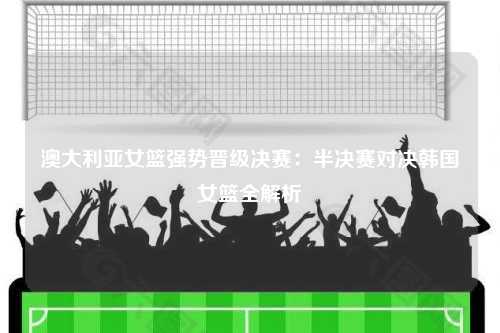 澳大利亚女篮强势晋级决赛：半决赛对决韩国女篮全解析