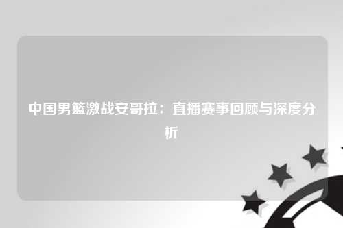 中国男篮激战安哥拉：直播赛事回顾与深度分析