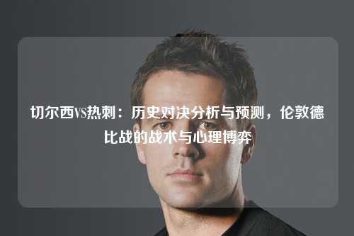 切尔西VS热刺：历史对决分析与预测，伦敦德比战的战术与心理博弈