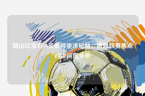 喀山红宝石VS圣彼得堡泽尼特：俄超联赛焦点对决深度分析