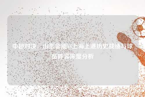 中超对决：山东鲁能VS上海上港历史战绩与球员阵容深度分析