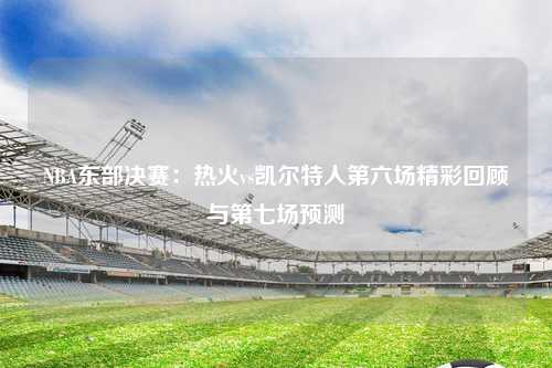 NBA东部决赛：热火vs凯尔特人第六场精彩回顾与第七场预测