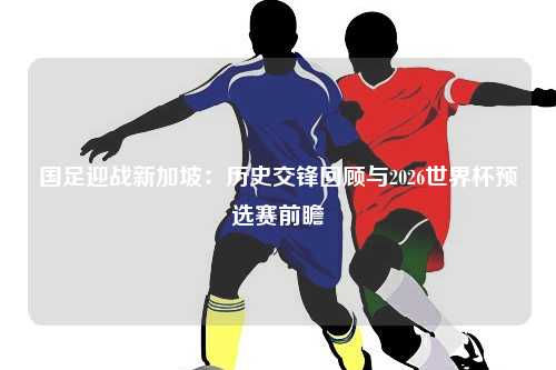 国足迎战新加坡：历史交锋回顾与2026世界杯预选赛前瞻