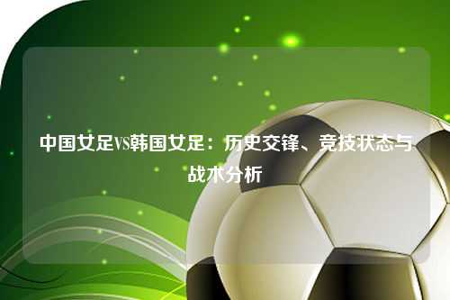 中国女足VS韩国女足：历史交锋、竞技状态与战术分析