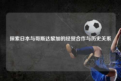 探索日本与哥斯达黎加的经贸合作与历史关系