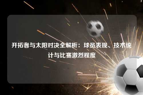 开拓者与太阳对决全解析：球员表现、技术统计与比赛激烈程度