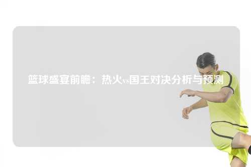 篮球盛宴前瞻：热火vs国王对决分析与预测